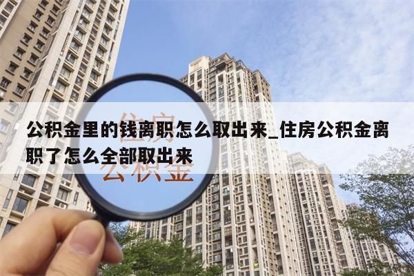 公积金里的钱离职怎么取出来_住房公积金离职了怎么全部取出来