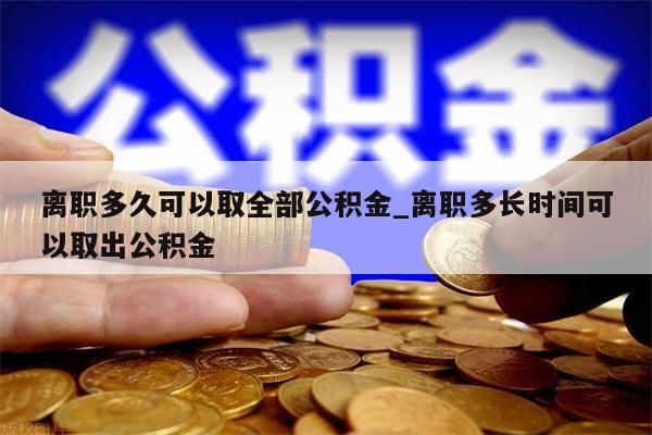 离职多久可以取全部公积金_离职多长时间可以取出公积金