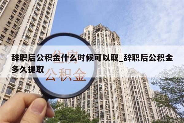 辞职后公积金什么时候可以取_辞职后公积金多久提取