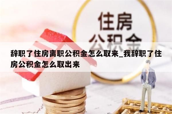 辞职了住房离职公积金怎么取来_我辞职了住房公积金怎么取出来